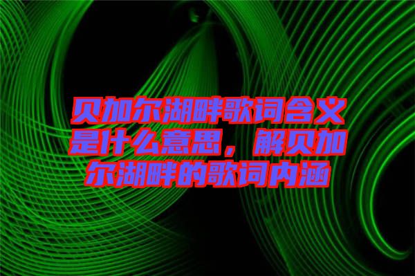 貝加爾湖畔歌詞含義是什么意思，解貝加爾湖畔的歌詞內涵