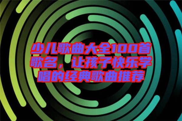少兒歌曲大全100首歌名，讓孩子快樂學唱的經典歌曲推薦