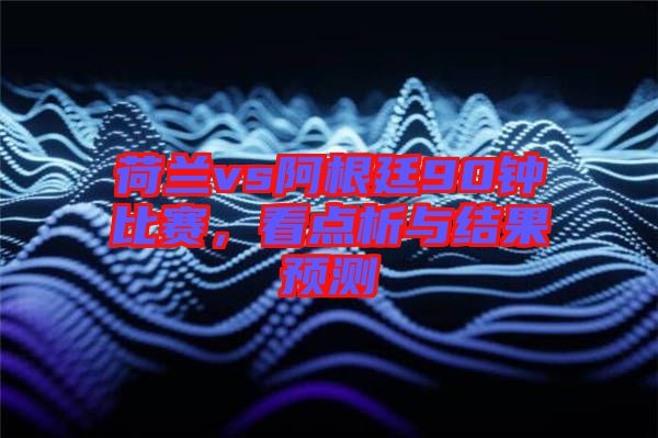 荷蘭vs阿根廷90鐘比賽，看點析與結果預測