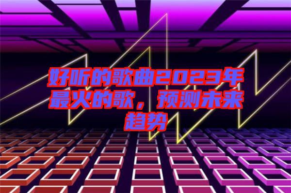 好聽的歌曲2023年最火的歌，預(yù)測未來趨勢