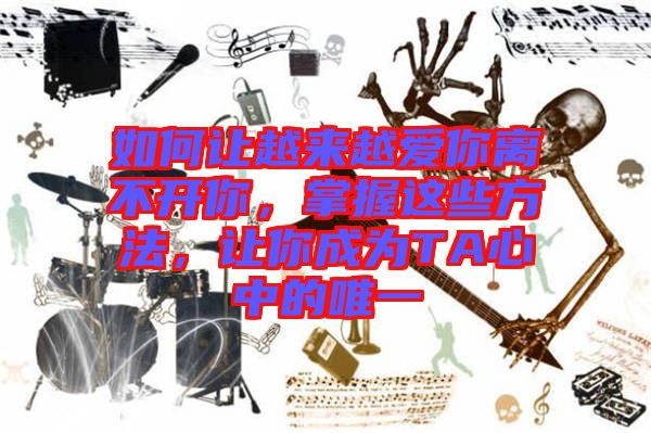 如何讓越來越愛你離不開你，掌握這些方法，讓你成為TA心中的唯一