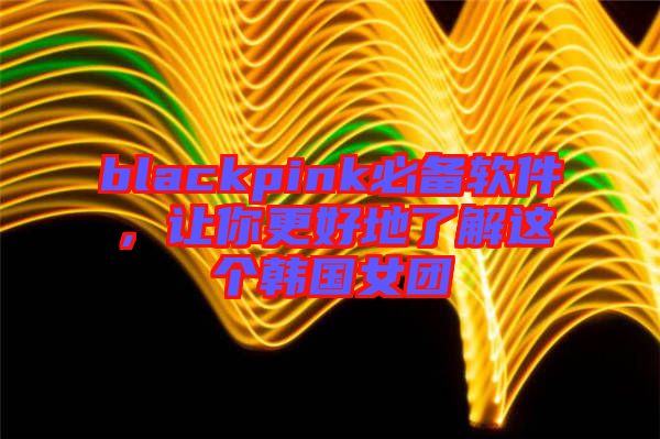 blackpink必備軟件，讓你更好地了解這個韓國女團