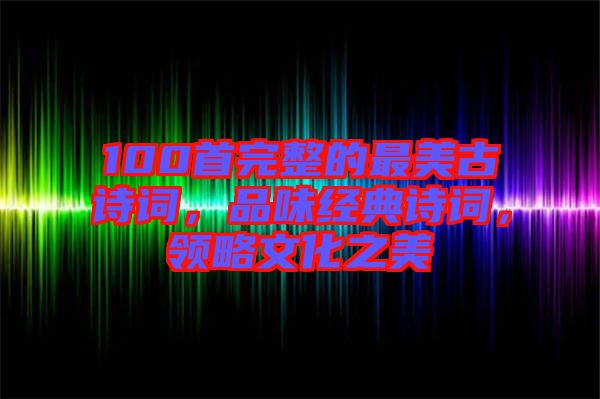 100首完整的最美古詩(shī)詞，品味經(jīng)典詩(shī)詞，領(lǐng)略文化之美