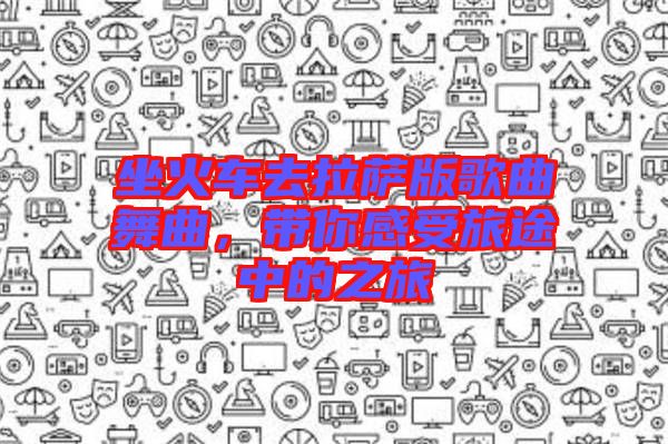 坐火車去拉薩版歌曲舞曲，帶你感受旅途中的之旅