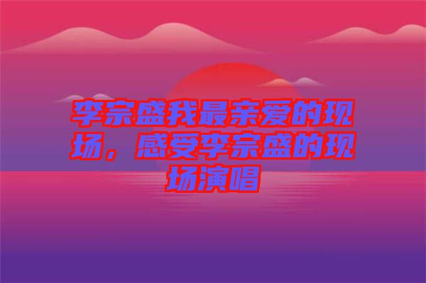 李宗盛我最親愛的現場，感受李宗盛的現場演唱