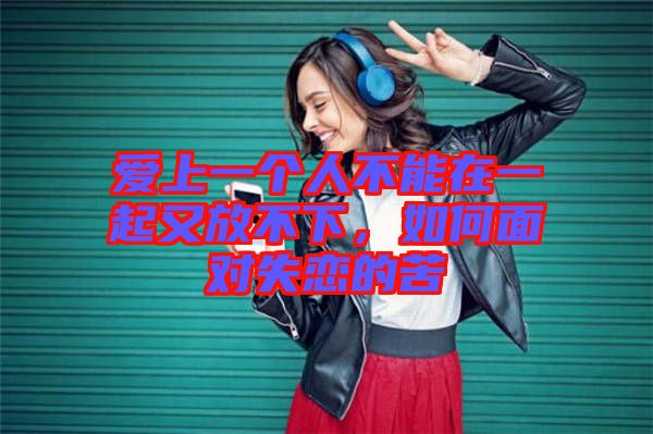 愛上一個人不能在一起又放不下，如何面對失戀的苦