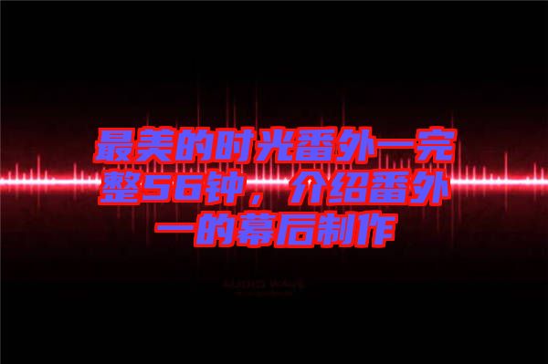 最美的時光番外一完整56鐘，介紹番外一的幕后制作