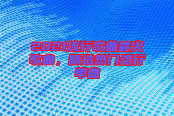 2021流行歌曲最火歌曲，精選熱門(mén)流行單曲