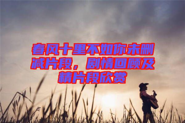 春風十里不如你未刪減片段，劇情回顧及精片段欣賞