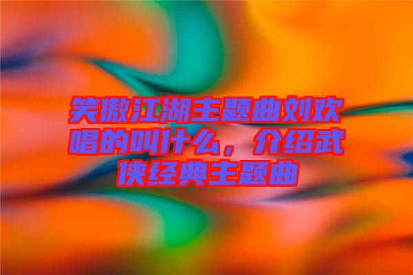 笑傲江湖主題曲劉歡唱的叫什么，介紹武俠經典主題曲