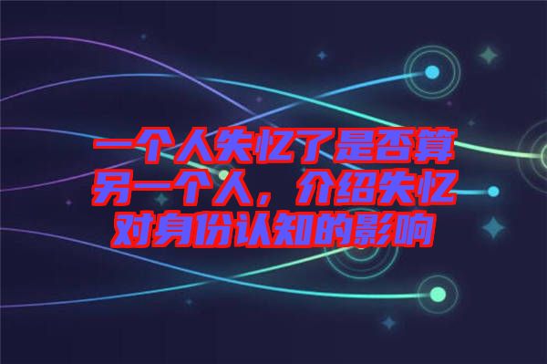 一個人失憶了是否算另一個人，介紹失憶對身份認知的影響