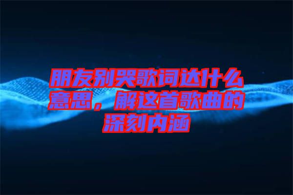 朋友別哭歌詞達(dá)什么意思，解這首歌曲的深刻內(nèi)涵