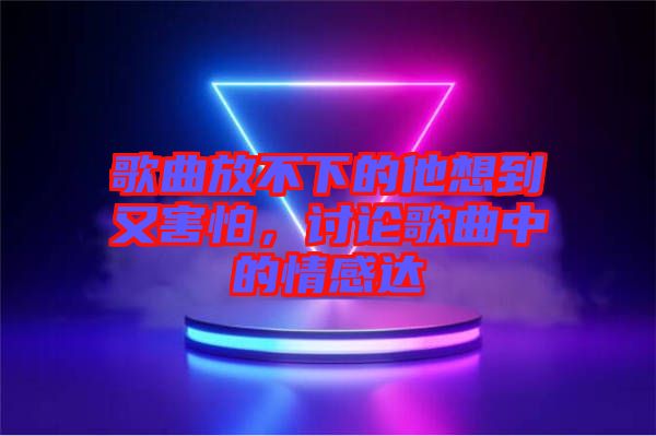 歌曲放不下的他想到又害怕，討論歌曲中的情感達