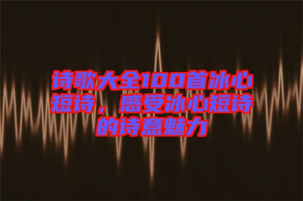 詩歌大全100首冰心短詩，感受冰心短詩的詩意魅力