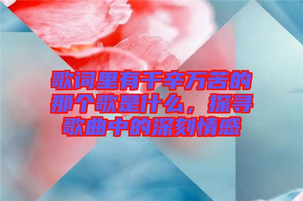 歌詞里有千辛萬苦的那個歌是什么，探尋歌曲中的深刻情感