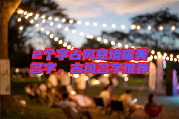 2個(gè)字古風(fēng)意境唯美名字，古風(fēng)名字推薦