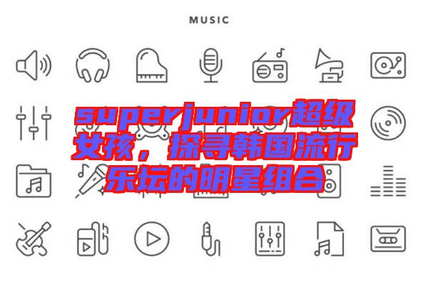 superjunior超級(jí)女孩，探尋韓國(guó)流行樂壇的明星組合