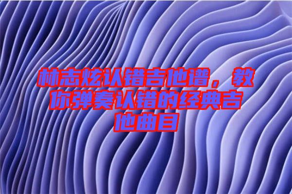 林志炫認錯吉他譜，教你彈奏認錯的經典吉他曲目
