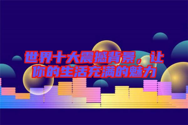 世界十大震撼背景，讓你的生活充滿的魅力