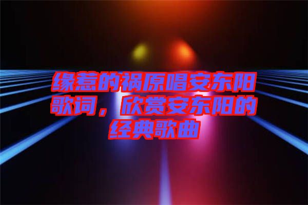緣惹的禍原唱安東陽歌詞，欣賞安東陽的經典歌曲