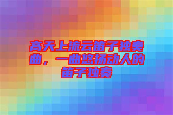 高天上流云笛子獨奏曲，一曲悠揚動人的笛子獨奏