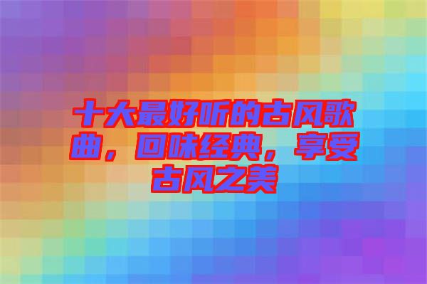 十大最好聽(tīng)的古風(fēng)歌曲，回味經(jīng)典，享受古風(fēng)之美