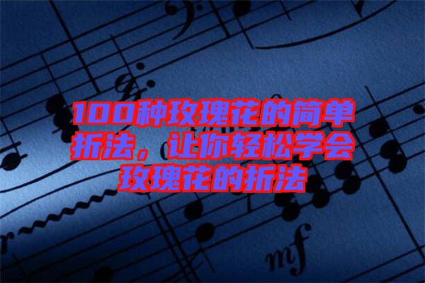 100種玫瑰花的簡單折法，讓你輕松學會玫瑰花的折法