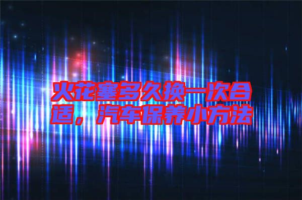 火花塞多久換一次合適，汽車保養小方法