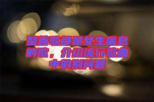整首歌都是女生喘息的歌，介紹流行歌曲中的別問題