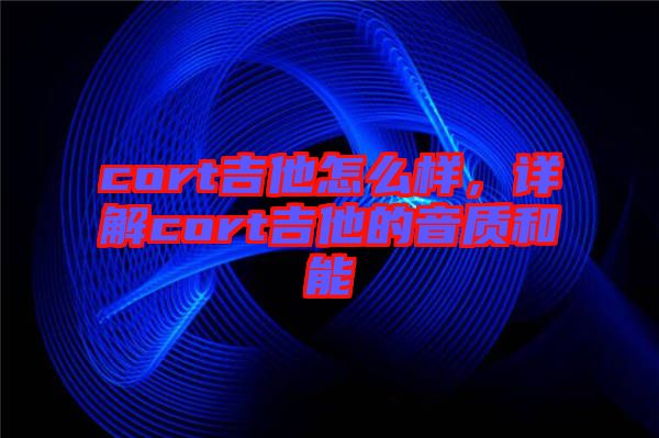 cort吉他怎么樣，詳解cort吉他的音質和能