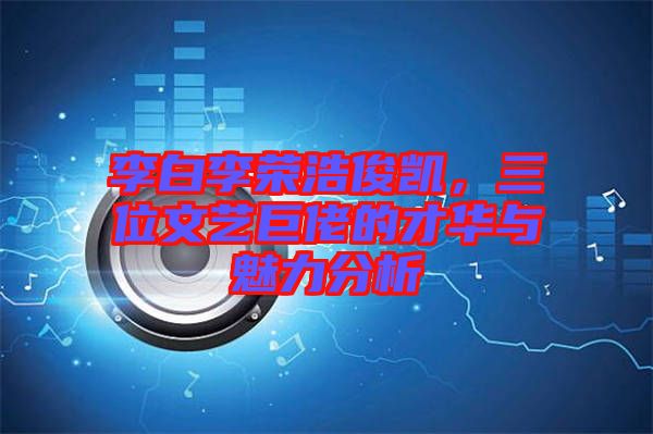 李白李榮浩俊凱，三位文藝巨佬的才華與魅力分析