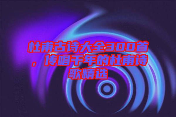杜甫古詩大全300首，傳唱千年的杜甫詩歌精選