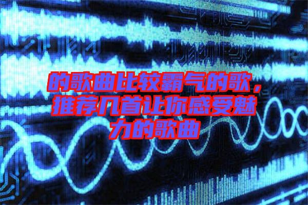 的歌曲比較霸氣的歌，推薦幾首讓你感受魅力的歌曲