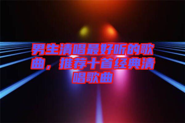 男生清唱最好聽的歌曲，推薦十首經典清唱歌曲