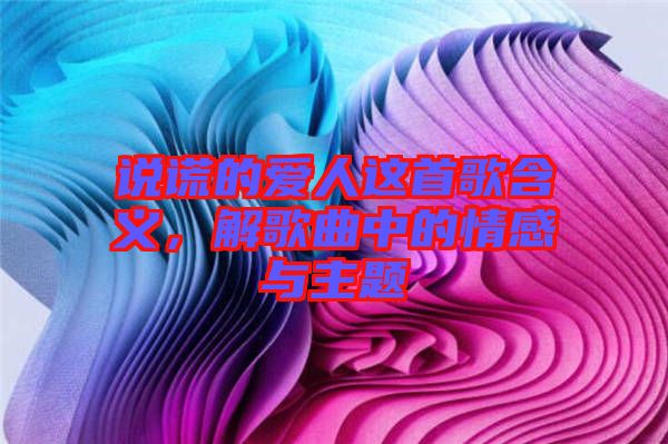 說謊的愛人這首歌含義，解歌曲中的情感與主題