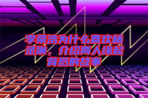 李榮浩為什么喜歡楊丞琳，介紹兩人緣起背后的故事