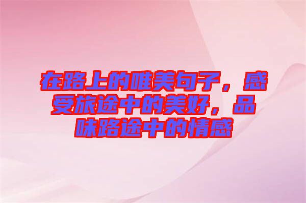 在路上的唯美句子，感受旅途中的美好，品味路途中的情感