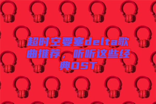 超時空要塞delta歌曲推薦，聽聽這些經典OST
