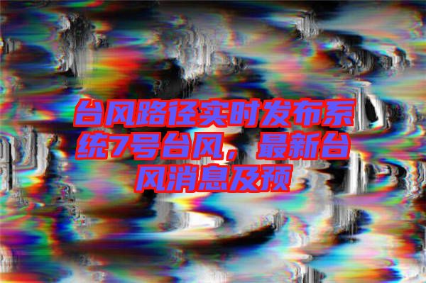 臺風路徑實時發布系統7號臺風，最新臺風消息及預