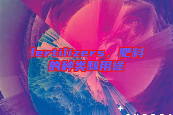 fertilizers，肥料的種類和用途