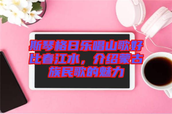 斯琴格日樂唱山歌好比春江水，介紹蒙古族民歌的魅力