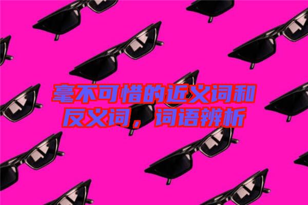 毫不可惜的近義詞和反義詞，詞語辨析