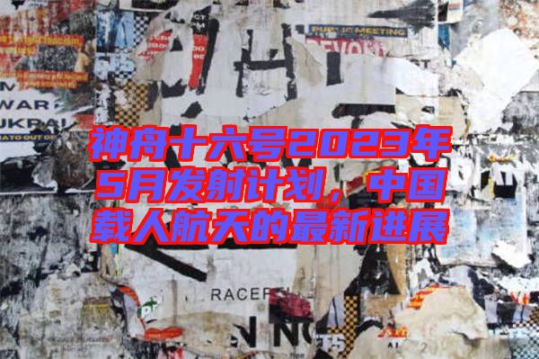 神舟十六號2023年5月發射計劃，中國載人航天的最新進展