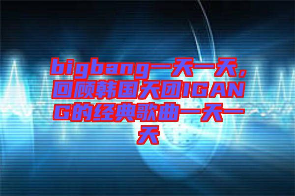 bigbang一天一天，回顧韓國天團IGANG的經典歌曲一天一天