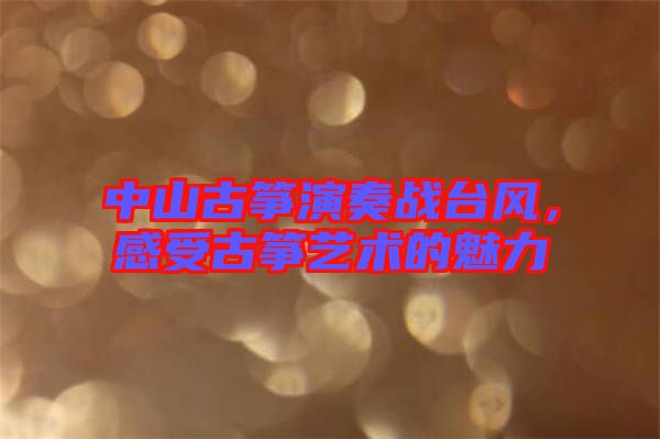 中山古箏演奏戰臺風，感受古箏藝術的魅力