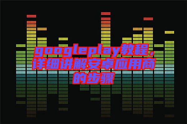 googleplay教程，詳細(xì)講解安卓應(yīng)用商的步驟