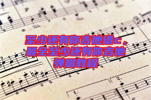 至少還有你吉他譜c，最全至少還有你吉他彈唱教程