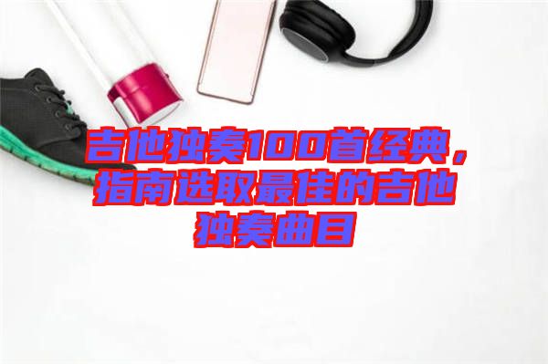 吉他獨奏100首經典，指南選取最佳的吉他獨奏曲目