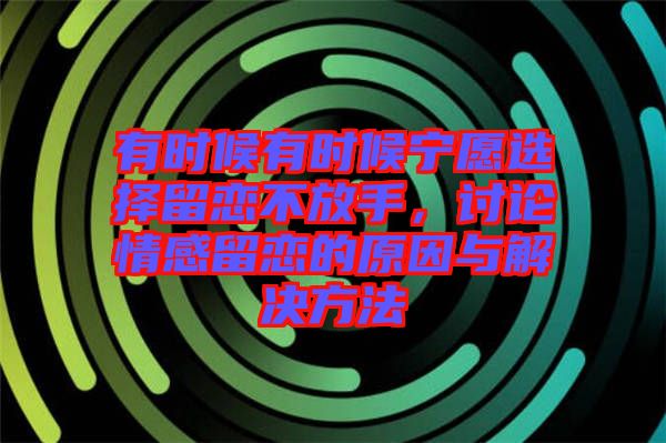 有時候有時候寧愿選擇留戀不放手，討論情感留戀的原因與解決方法