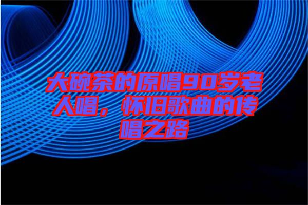 大碗茶的原唱90歲老人唱，懷舊歌曲的傳唱之路